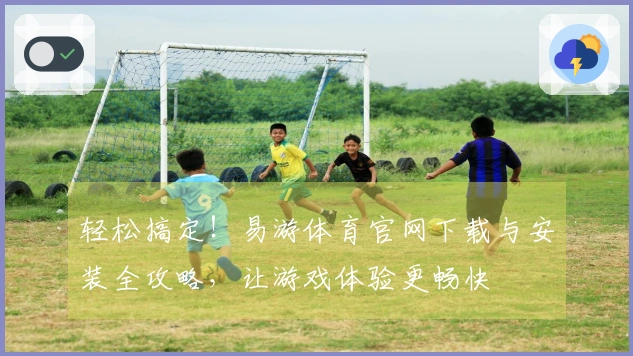 轻松搞定！易游体育官网下载与安装全攻略，让游戏体验更畅快