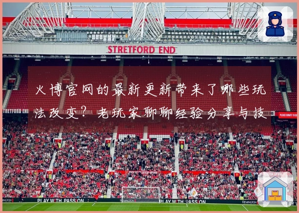 火博官网的最新更新带来了哪些玩法改变？老玩家聊聊经验分享与技巧！