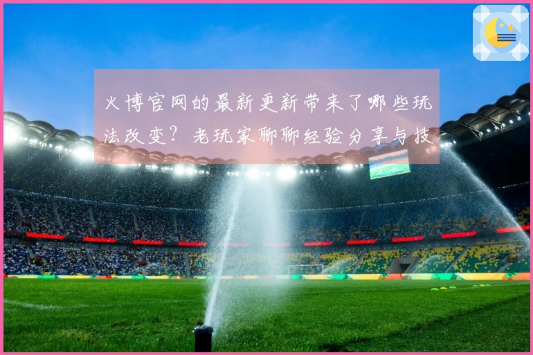 火博官网的最新更新带来了哪些玩法改变？老玩家聊聊经验分享与技巧！